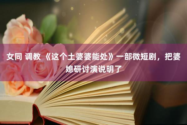 女同 调教 《这个土婆婆能处》一部微短剧，把婆媳研讨演说明了