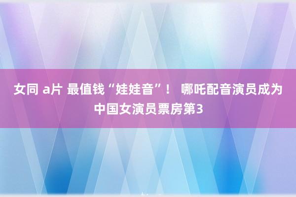 女同 a片 最值钱“娃娃音”！ 哪吒配音演员成为中国女演员票房第3