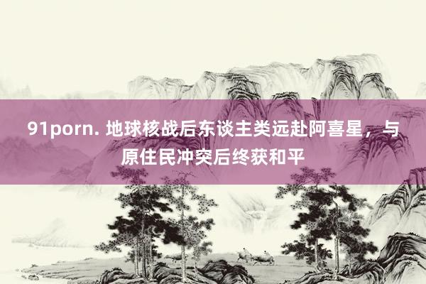 91porn. 地球核战后东谈主类远赴阿喜星，与原住民冲突后终获和平