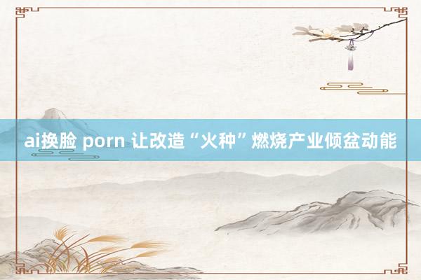 ai换脸 porn 让改造“火种”燃烧产业倾盆动能