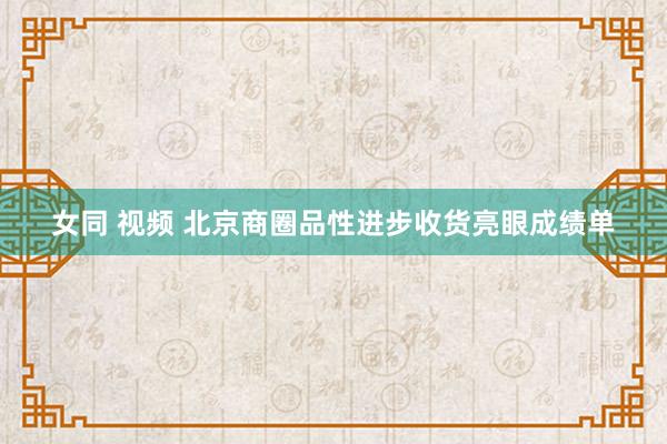 女同 视频 北京商圈品性进步收货亮眼成绩单