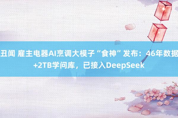 丑闻 雇主电器AI烹调大模子“食神”发布：46年数据+2TB学问库，已接入DeepSeek