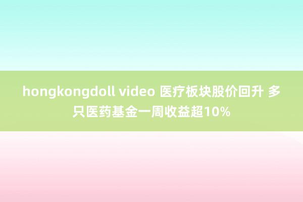 hongkongdoll video 医疗板块股价回升 多只医药基金一周收益超10%