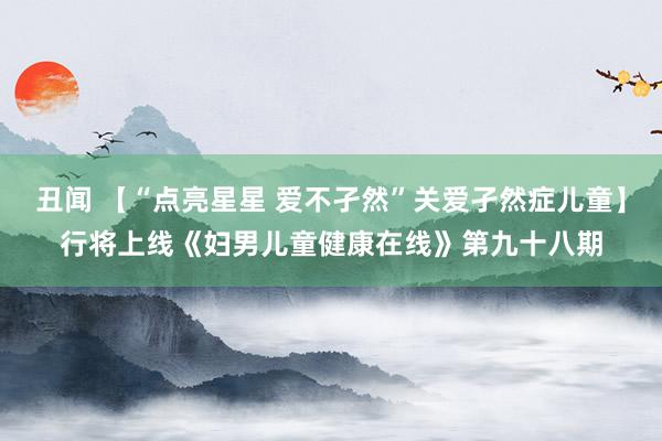 丑闻 【“点亮星星 爱不孑然”关爱孑然症儿童】行将上线《妇男儿童健康在线》第九十八期
