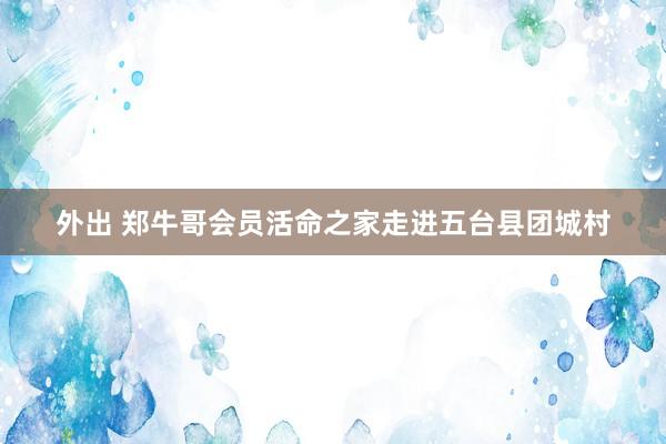 外出 郑牛哥会员活命之家走进五台县团城村