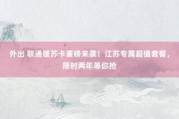 外出 联通暖苏卡重磅来袭！江苏专属超值套餐，限时两年等你抢