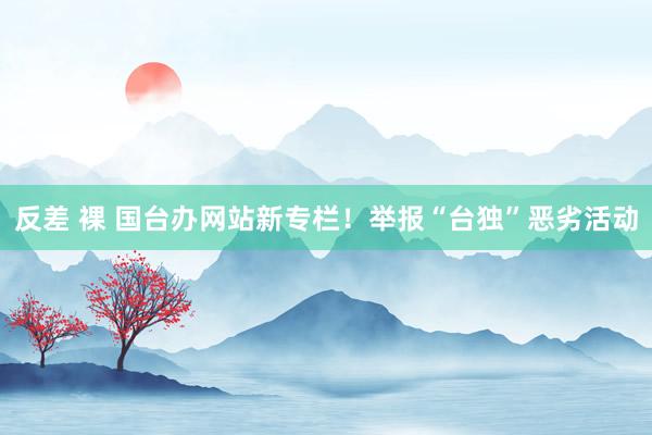 反差 裸 国台办网站新专栏！举报“台独”恶劣活动
