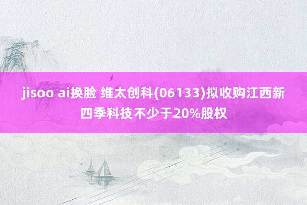 jisoo ai换脸 维太创科(06133)拟收购江西新四季科技不少于20%股权