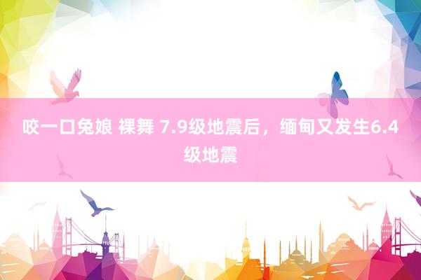 咬一口兔娘 裸舞 7.9级地震后，缅甸又发生6.4级地震