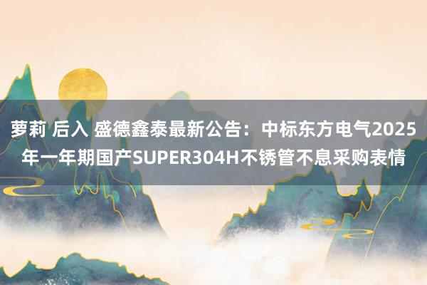 萝莉 后入 盛德鑫泰最新公告：中标东方电气2025年一年期国产SUPER304H不锈管不息采购表情