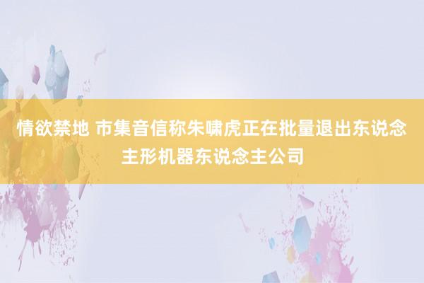 情欲禁地 市集音信称朱啸虎正在批量退出东说念主形机器东说念主公司