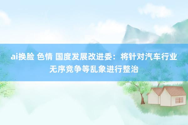 ai换脸 色情 国度发展改进委：将针对汽车行业无序竞争等乱象进行整治
