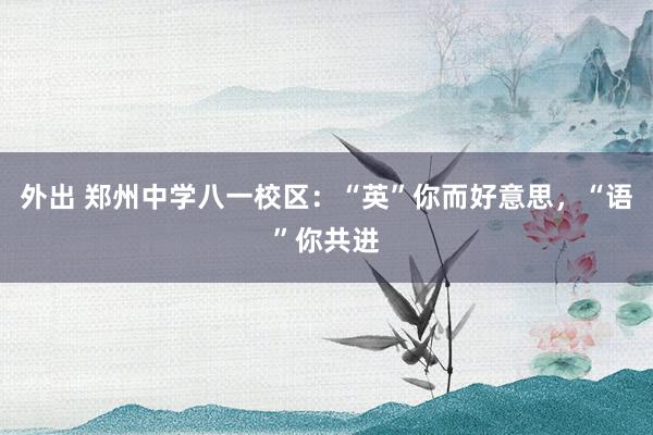 外出 郑州中学八一校区：“英”你而好意思，“语”你共进