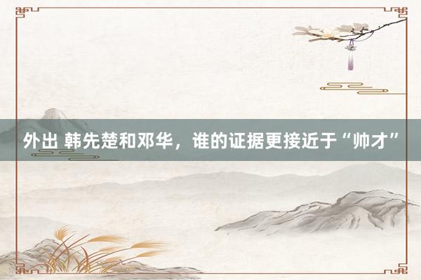 外出 韩先楚和邓华，谁的证据更接近于“帅才”