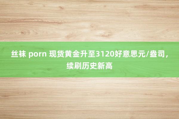 丝袜 porn 现货黄金升至3120好意思元/盎司，续刷历史新高