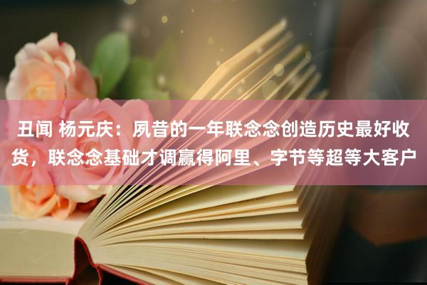 丑闻 杨元庆：夙昔的一年联念念创造历史最好收货，联念念基础才调赢得阿里、字节等超等大客户