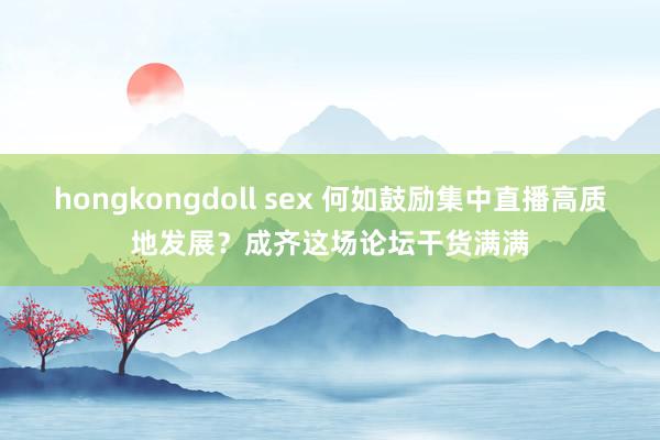 hongkongdoll sex 何如鼓励集中直播高质地发展？成齐这场论坛干货满满