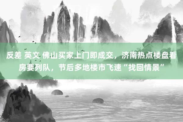 反差 英文 佛山买家上门即成交，济南热点楼盘看房要列队，节后多地楼市飞速“找回情景”