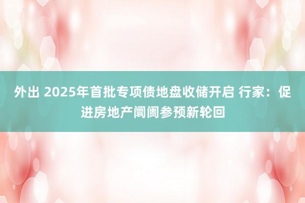 外出 2025年首批专项债地盘收储开启 行家：促进房地产阛阓参预新轮回