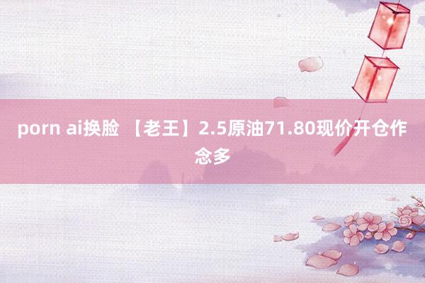 porn ai换脸 【老王】2.5原油71.80现价开仓作念多