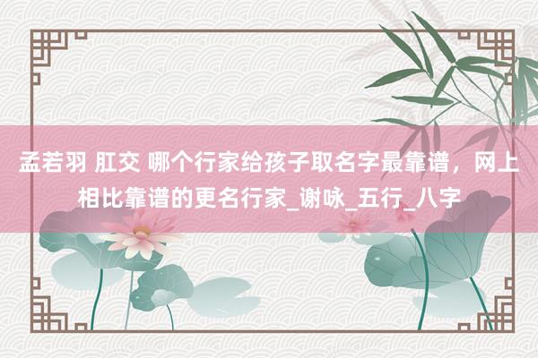 孟若羽 肛交 哪个行家给孩子取名字最靠谱，网上相比靠谱的更名行家_谢咏_五行_八字