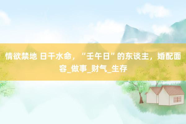 情欲禁地 日干水命，“壬午日”的东谈主，婚配面容_做事_财气_生存