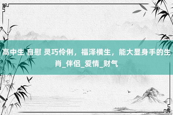 高中生 自慰 灵巧伶俐，福泽横生，能大显身手的生肖_伴侣_爱情_财气