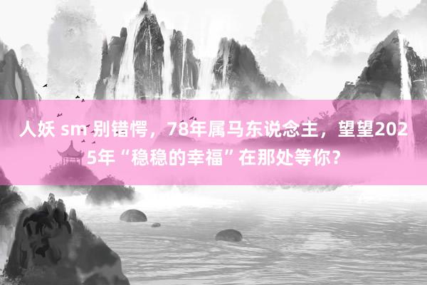 人妖 sm 别错愕，78年属马东说念主，望望2025年“稳稳的幸福”在那处等你？