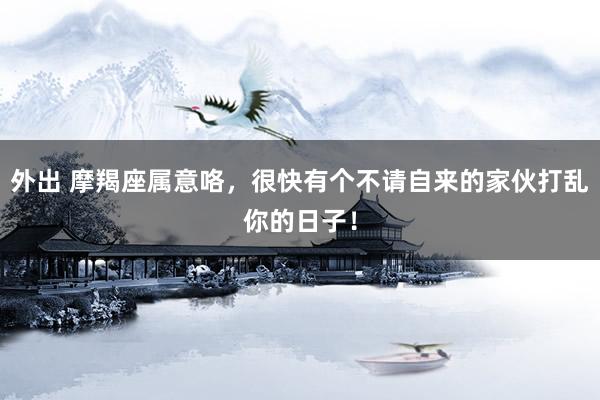 外出 摩羯座属意咯，很快有个不请自来的家伙打乱你的日子！