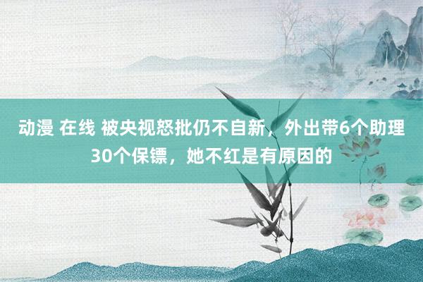 动漫 在线 被央视怒批仍不自新，外出带6个助理30个保镖，她不红是有原因的