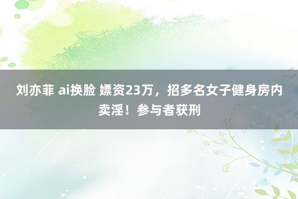 刘亦菲 ai换脸 嫖资23万，招多名女子健身房内卖淫！参与者获刑