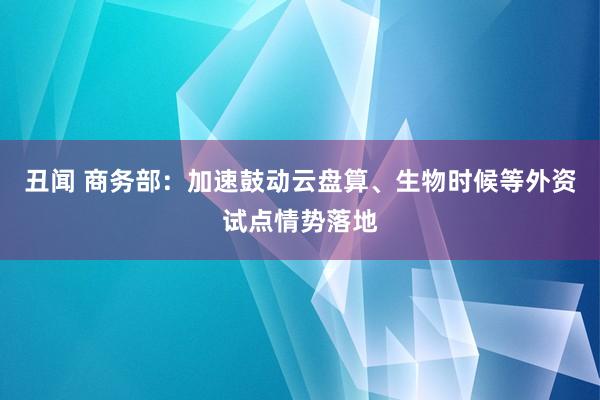 丑闻 商务部：加速鼓动云盘算、生物时候等外资试点情势落地
