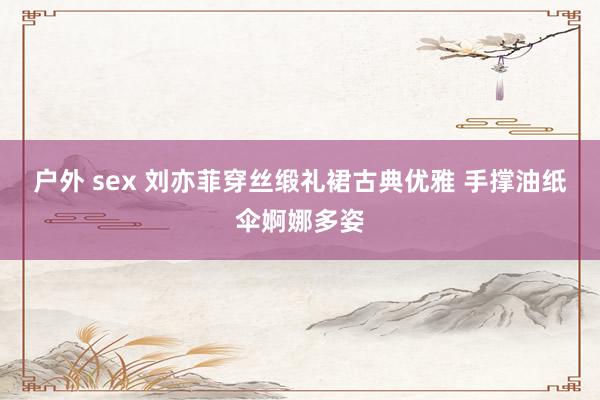 户外 sex 刘亦菲穿丝缎礼裙古典优雅 手撑油纸伞婀娜多姿