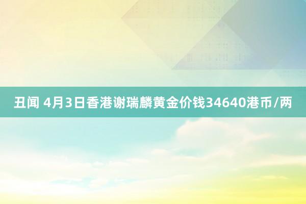 丑闻 4月3日香港谢瑞麟黄金价钱34640港币/两