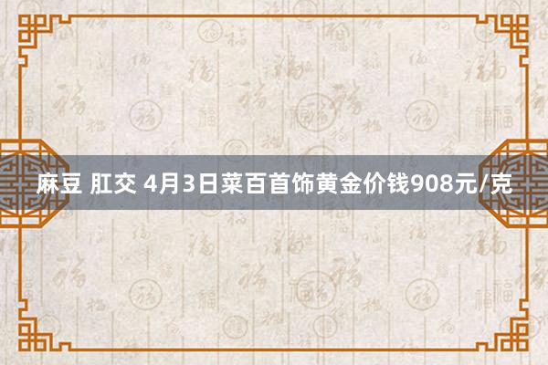 麻豆 肛交 4月3日菜百首饰黄金价钱908元/克