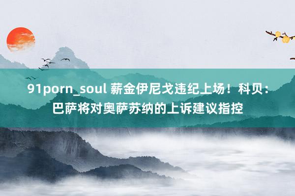 91porn_soul 薪金伊尼戈违纪上场！科贝：巴萨将对奥萨苏纳的上诉建议指控