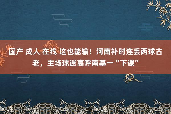 国产 成人 在线 这也能输！河南补时连丢两球古老，主场球迷高呼南基一“下课”