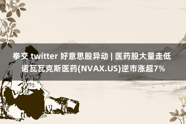 拳交 twitter 好意思股异动 | 医药股大量走低 诺瓦瓦克斯医药(NVAX.US)逆市涨超7%