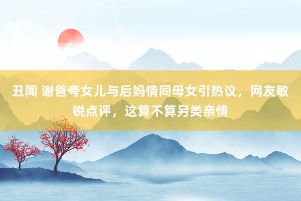 丑闻 谢爸夸女儿与后妈情同母女引热议，网友敏锐点评，这算不算另类亲情