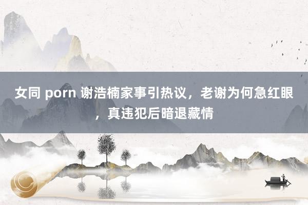 女同 porn 谢浩楠家事引热议，老谢为何急红眼，真违犯后暗退藏情