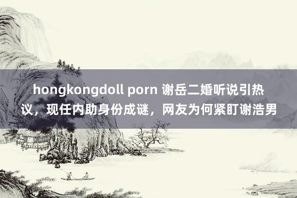 hongkongdoll porn 谢岳二婚听说引热议，现任内助身份成谜，网友为何紧盯谢浩男