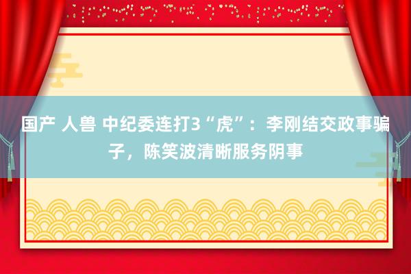 国产 人兽 中纪委连打3“虎”：李刚结交政事骗子，陈笑波清晰服务阴事
