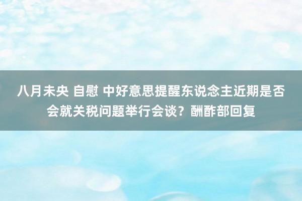 八月未央 自慰 中好意思提醒东说念主近期是否会就关税问题举行会谈？酬酢部回复
