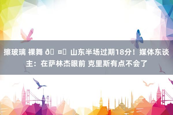 擦玻璃 裸舞 🤔山东半场过期18分！媒体东谈主：在萨林杰眼前 克里斯有点不会了