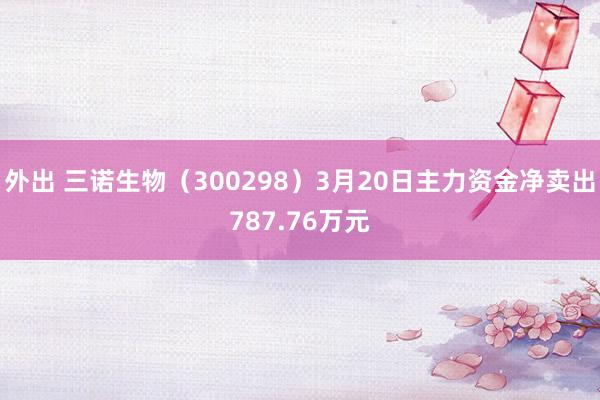 外出 三诺生物（300298）3月20日主力资金净卖出787.76万元