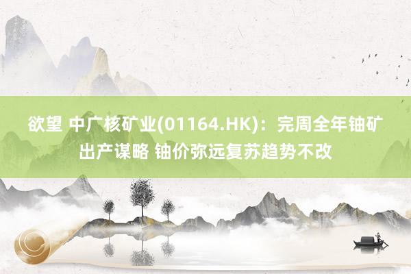欲望 中广核矿业(01164.HK)：完周全年铀矿出产谋略 铀价弥远复苏趋势不改