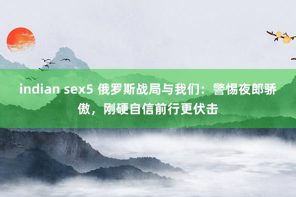 indian sex5 俄罗斯战局与我们：警惕夜郎骄傲，刚硬自信前行更伏击