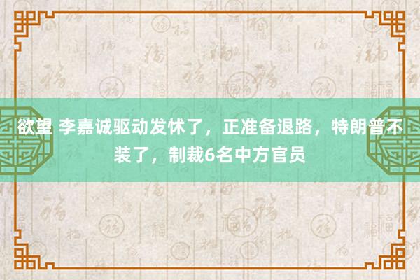 欲望 李嘉诚驱动发怵了，正准备退路，特朗普不装了，制裁6名中方官员