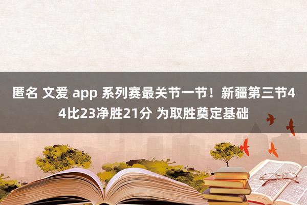 匿名 文爱 app 系列赛最关节一节！新疆第三节44比23净胜21分 为取胜奠定基础