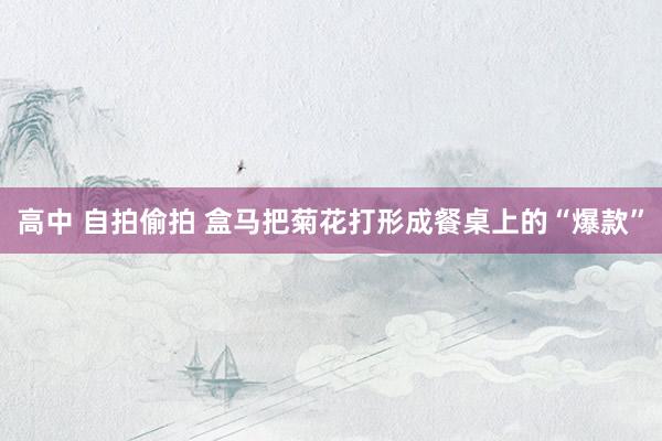 高中 自拍偷拍 盒马把菊花打形成餐桌上的“爆款”